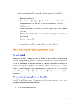 En este proceso, Stake (2006) recomienda recolectar datos e información sobre: 
 
         •    La naturaleza del caso. 
         •   Antecedentes  históricos  (por  ejemplo:  clínicos  en  una  enfermedad  física  o 
             psicológica, historial de ventas en una cuestión empresarial, etcétera). 
         •    Ambiente físico. 
         •    Contexto o contextos pertinentes (económico, político, legal, social, estético, 
             etcétera). 
         •    Otros  casos  a  través  de  los  cuales  el  de  interés  se  puede  conocer  más 
             ampliamente. 
         •    Informantes potenciales. 
          
         Asimismo, sugiere establecer una agenda de recolección de datos. 



TIPOLOGÍAS EN RELACIÓN CON EL ESTUDIO DE CASOS 

Por su finalidad  
Stake  (2006)  identifica  tres diferentes  tipos  de  estudios  de  caso: intrínsecos,  instrumentales y 
colectivos. El propósito de los primeros no es construir una teoría, sino que el caso mismo resulte 
de  interés.  Los  estudios  de  casos  instrumentales  se  examinan  para  proveer  de  insumos  de 
conocimiento a algún tema o problema de investigación, refinar una teoría o aprender a trabajar 
con otros casos similares. Por su parte, los colectivos sirven para construir un cuerpo teórico 
(sumar  hallazgos,  encontrar  elementos  comunes  y  diferencias,  así  como  acumular 
información). 

Por el número de casos y la unidad de análisis 
Stake (2006) también ofrece una tipología de los estudios de casos que tiene que ver con el 
número de unidades o entidades a considerar: 
     
    1. Un solo caso o unidad de análisis. 




                                                                                                        7
 