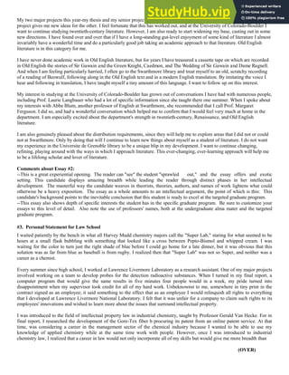 My two major projects this year-my thesis and my senior project-are related by the theme of war literature, and my work on one
project gives me new ideas for the other. I feel fortunate that this has worked out, and at the University of Colorado-Boulder I
want to continue studying twentieth-century literature. However, I am also ready to start widening my base, casting out in some
new directions. I have found over and over that if I have a long-standing gut-level enjoyment of some kind of literature I almost
invariably have a wonderful time and do a particularly good job taking an academic approach to that literature. Old English
literature is in this category for me.
I have never done academic work in Old English literature, but for years I have treasured a cassette tape on which are recorded
in Old English the stories of Sir Gawain and the Green Knight, Caedmon, and The Wedding of Sir Gawain and Dame Ragnell.
And when I am feeling particularly harried, I often go to the Swarthmore library and treat myself to an old, scratchy recording
of a reading of Beowulf, following along in the Old English text and in a modern English translation. By imitating the voice I
hear and following in translation, I have taught myself a tiny amount of this language. I want to follow up on this interest.
My interest in studying at the University of Colorado-Boulder has grown out of conversations I have had with numerous people,
including Prof. Laurie Langbauer who had a lot of specific information since she taught there one summer. When I spoke about
my interests with Abbe Blum, another professor of English at Swarthmore, she recommended that I call Prof. Margaret
Ferguson. I did so, and had a wonderful conversation which helped me to confirm that I would feel very much at home in the
department. I am especially excited about the department's strength in twentieth-century, Renaissance, and Old English
literature.
I am also genuinely pleased about the distribution requirements, since they will help me to explore areas that I did not or could
not at Swarthmore. Only by doing that will I continue to learn new things about myself as a student of literature. I do not want
my experience in the Universite de Grenoble library to be a unique blip in my development. I want to continue changing,
refining, playing around with the ways in which I approach literature. This ever-changing, ever-learning approach will help me
to be a lifelong scholar and lover of literature.
Comments about Essay #2:
--This is a great experiential opening. The reader can "see" the student "sprawled out," and the essay offers and exotic
setting. This candidate displays amazing breadth while leading the reader through distinct phases in her intellectual
development. The masterful way the candidate weaves in theorists, theories, authors, and names of work lightens what could
otherwise be a heavy exposition. The essay as a whole amounts to an intellectual argument, the point of which is this: This
candidate's background points to the inevitable conclusion that this student is ready to excel at the targeted graduate program.
--This essay also shows depth of specific interests the student has in the specific graduate program. Be sure to customize your
essays to this level of detail. Also note the use of professors' names, both at the undergraduate alma mater and the targeted
graduate program.
#3. Personal Statement for Law School
I waited patiently by the bench in what all Harvey Mudd chemistry majors call the "Super Lab," staring for what seemed to be
hours at a small flask bubbling with something that looked like a cross between Pepto-Bismol and whipped cream. I was
waiting for the color to turn just the right shade of blue before I could go home for a late dinner, but it was obvious that this
solution was as far from blue as baseball is from rugby. I realized then that "Super Lab" was not so Super, and neither was a
career as a chemist.
Every summer since high school, I worked at Lawrence Livermore Laboratory as a research assistant. One of my major projects
involved working on a team to develop probes for the detection radioactive substances. When I turned in my final report, a
computer program that would give the same results in five minutes four people would in a week, my pride turned into
disappointment when my supervisor took credit for all of my hard work. Unbeknownst to me, somewhere in tiny print in the
contract signed as an employee; it said something to the effect that as an employee I would relinquish all rights to everything
that I developed at Lawrence Livermore National Laboratory. I felt that it was unfair for a company to claim such rights to its
employees' innovations and wished to learn more about the issues that surround intellectual property.
I was introduced to the field of intellectual property law in industrial chemistry, taught by Professor Gerald Van Hecke. For m
final report, I researched the development of the Gore-Tex fiber b procuring its patent from an online patent service. At that
time, was considering a career in the management sector of the chemical industry because I wanted to be able to use my
knowledge of applied chemistry while at the same time work with people. However, once I was introduced to industrial
chemistry law, I realized that a career in law would not only incorporate all of my skills but would give me more breadth than
(OVER)
 