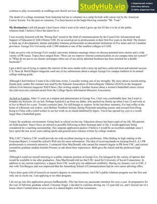 continue to play occasionally at weddings and church services and teach lessons.
The death of a college roommate from leukemia led me to volunteer at a camp for kids with cancer run by the American
Cancer Society. For the past six summers, I've been known as the bugle-blowing counselor "Mr. Toad."
My Destination I still tell people I don't know what I want to be when I grow up, but I'd like it to be in the public
relations field. I believe I have the talent for it.
I was recently honored with the "Rising Star" award in the field of communications by the Council for Advancement and
Support of Education (CASE) District VIII. It's an award given to professionals in their first five years in the field. The district
is made up of development, alumni and public relations professionals at educational institutions in five states and six Canadian
provinces. George Fox University-with 2,300 students-is one of the smallest colleges in CASE.
I take an active role in George Fox's weekly university relations meetings where we discuss potential news stories and a wide
variety of PR issues. Topics have ranged from: "How can we improve internal communication on our campus intra net system?"
to "What do we put in our alumni newspaper when one of our newly admitted freshmen has been arrested for a double
homicide?"
I get a thrill out of trying to capture the interest of the news media with a story tip and have achieved local and national success.
U.S. News & World Report magazine used one of my submissions about a unique George Fox campus tradition in its annual
college ranking guide.
Although I don't believe I want to be a full-time writer, I consider writing one of my strengths. My story about a record-setting
female pole vaulter this summer was used by the National Association of Intercollegiate Athletics (NAJA) in the inaugural
edition of its Internet magazine NAJANews. (See writing sample.) Another feature about a women's basketball senior citizen
fan club received a national award from the College Sports Information Directors Association.
An Itch to Explore: After 11 years as a student and administrator at George Fox, I feel very comfortable here, but I want to
broaden my horizons. It's an itch. Perhaps I picked it up from my father, who packed my family up when I was 12 and took us
to live in Brazil for a year. Twenty countries later, I'm still hungry to explore. In the last three summers, I've had coffee at the
home of a Bosnian war widow; seen Belfast, Northern Ireland, during Protestant marching season; and crossed from Hong
Kong to China with a relief worker to see her work on an island inhabited by lepers. Travel has opened my eyes to a world
larger than a basketball game.
I enjoy the academic environment. Going back to school excites me. Education always has been a part of my life. My parents
are both teachers. Since I have an interest in possibly following in their footsteps later in life, I would appreciate being
considered for a teaching assistantship. (See separate application packet.) I believe I would be an excellent candidate since I
have spent the last seven years editing sports and general news releases written by college students.
Why USC? I believe USC would provide me with excellent training in my profession. After finding its high ranking in the
Gourman Report, I visited the school's Web site for more information. The idea of receiving hands-on training from L.A.'s PR
professionals is extremely attractive. I contacted Alan MacDonald, who earned his master's degree in PR from USC, and current
journalism graduate student Jennifer Prosser, to ask about their experiences. Both gave the school and the professors high
marks.
Although I could see myself returning to a public relations position at George Fox, I'm intrigued by the variety of options that
would be available to me after graduation. Alan MacDonald told me that USC stood for University of Social Connections. In
addition to my current experience, a degree from USC would give me additional credibility. During my January visit to USC, I
met with Tim Burgess and was impressed that the Annenberg School of Communications had its own career advising office.
I have done quite a bit of research on master's degrees in communications, but USC's public relations program was the first and
only one to excite me. I am applying to no other program.
I do not go into this application process halfheartedly. This has been my passionate intention for over a year. In preparation for
the cost of full-time graduate school, I became frugal. I decided to continue driving my 12-year-old car, and I moved out of a
house where I rented alone to save costs in a shared duplex with four roommates.
 