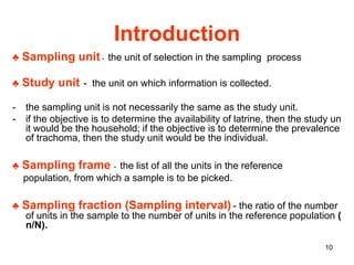 10
Introduction
♣ Sampling unit - the unit of selection in the sampling process
♣ Study unit - the unit on which information is collected.
- the sampling unit is not necessarily the same as the study unit.
- if the objective is to determine the availability of latrine, then the study un
it would be the household; if the objective is to determine the prevalence
of trachoma, then the study unit would be the individual.
♣ Sampling frame - the list of all the units in the reference
population, from which a sample is to be picked.
♣ Sampling fraction (Sampling interval) - the ratio of the number
of units in the sample to the number of units in the reference population (
n/N).
 