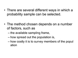 • There are several different ways in which a
probability sample can be selected.
• The method chosen depends on a number
of factors, such as
– the available sampling frame,
– how spread out the population is,
– how costly it is to survey members of the popul
ation
 