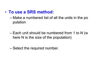 • To use a SRS method:
– Make a numbered list of all the units in the po
pulation
– Each unit should be numbered from 1 to N (w
here N is the size of the population)
– Select the required number.
 