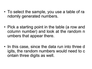 • To select the sample, you use a table of ra
ndomly generated numbers.
• Pick a starting point in the table (a row and
column number) and look at the random n
umbers that appear there.
• In this case, since the data run into three d
igits, the random numbers would need to c
ontain three digits as well.
 