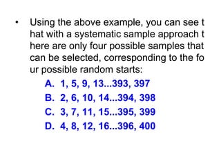 • Using the above example, you can see t
hat with a systematic sample approach t
here are only four possible samples that
can be selected, corresponding to the fo
ur possible random starts:
A. 1, 5, 9, 13...393, 397
B. 2, 6, 10, 14...394, 398
C. 3, 7, 11, 15...395, 399
D. 4, 8, 12, 16...396, 400
 
