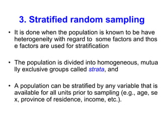 3. Stratified random sampling
• It is done when the population is known to be have
heterogeneity with regard to some factors and thos
e factors are used for stratification
• The population is divided into homogeneous, mutua
lly exclusive groups called strata, and
• A population can be stratified by any variable that is
available for all units prior to sampling (e.g., age, se
x, province of residence, income, etc.).
 