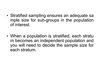 • Stratified sampling ensures an adequate sa
mple size for sub-groups in the population
of interest.
• When a population is stratified, each stratu
m becomes an independent population and
you will need to decide the sample size for
each stratum.
 