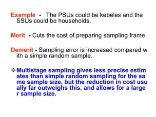 Example - The PSUs could be kebeles and the
SSUs could be households.
Merit - Cuts the cost of preparing sampling frame
Demerit - Sampling error is increased compared w
ith a simple random sample.
Multistage sampling gives less precise estim
ates than simple random sampling for the sa
me sample size, but the reduction in cost usu
ally far outweighs this, and allows for a large
r sample size.
 