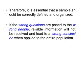 • Therefore, it is essential that a sample sh
ould be correctly defined and organized.
• If the wrong questions are posed to the w
rong people, reliable information will not
be received and lead to a wrong conclusi
on when applied to the entire population.
 