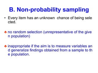 B. Non-probability sampling
• Every item has an unknown chance of being sele
cted.
♣ no random selection (unrepresentative of the give
n population)
♣ inappropriate if the aim is to measure variables an
d generalize findings obtained from a sample to th
e population.
 
