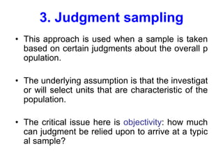 3. Judgment sampling
• This approach is used when a sample is taken
based on certain judgments about the overall p
opulation.
• The underlying assumption is that the investigat
or will select units that are characteristic of the
population.
• The critical issue here is objectivity: how much
can judgment be relied upon to arrive at a typic
al sample?
 