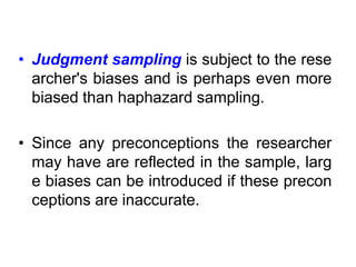 • Judgment sampling is subject to the rese
archer's biases and is perhaps even more
biased than haphazard sampling.
• Since any preconceptions the researcher
may have are reflected in the sample, larg
e biases can be introduced if these precon
ceptions are inaccurate.
 