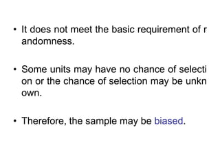 • It does not meet the basic requirement of r
andomness.
• Some units may have no chance of selecti
on or the chance of selection may be unkn
own.
• Therefore, the sample may be biased.
 