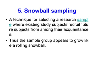 5. Snowball sampling
• A technique for selecting a research sampl
e where existing study subjects recruit futu
re subjects from among their acquaintance
s.
• Thus the sample group appears to grow lik
e a rolling snowball.
 