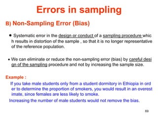 69
Errors in sampling
B) Non-Sampling Error (Bias)
 Systematic error in the design or conduct of a sampling procedure whic
h results in distortion of the sample , so that it is no longer representative
of the reference population.
 We can eliminate or reduce the non-sampling error (bias) by careful desi
gn of the sampling procedure and not by increasing the sample size.
Example :
If you take male students only from a student dormitory in Ethiopia in ord
er to determine the proportion of smokers, you would result in an overest
imate, since females are less likely to smoke.
Increasing the number of male students would not remove the bias.
 
