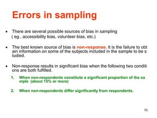 70
Errors in sampling
 There are several possible sources of bias in sampling
( eg., accessibility bias, volunteer bias, etc.)
 The best known source of bias is non-response. It is the failure to obt
ain information on some of the subjects included in the sample to be s
tudied.
 Non-response results in significant bias when the following two conditi
ons are both fulfilled.
1. When non-respondents constitute a significant proportion of the sa
mple (about 15% or more)
2. When non-respondents differ significantly from respondents.
 