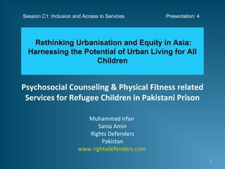 Psychosocial Counseling & Physical Fitness related
Services for Refugee Children in Pakistani Prison
Muhammad Irfan
Sania Amin
Rights Defenders
Pakistan
www.rightsdefenders.com
Rethinking Urbanisation and Equity in Asia:
Harnessing the Potential of Urban Living for All
Children
1
Session C1: Inclusion and Access to Services Presentation: 4
 