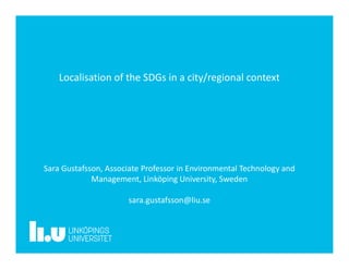 Localisation of the SDGs in a city/regional context
Sara Gustafsson, Associate Professor in Environmental Technology and
Management, Linköping University, Sweden
sara.gustafsson@liu.se
 