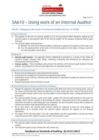 SA610 – Using work of an Internal Auditor
                                                                                                                    Page 13 of 17




    The purpose of this SA is to provide guidance as to the procedures which should be applied by the
    external auditor in assessing the work of the internal auditor for the purpose of placing reliance upon
    that work.
    The external auditor shall determine :-
        (a) Whether the work of the internal auditors is likely to be adequate for purposes of the audit; and
        (b) If so, the planned effect of the work of the internal auditors on the nature, timing or extent of
            the external auditor’s procedures.


                              – An appraisal activity established or provided as a service to the entity. Its
    functions include, amongst other things, examining, evaluating and monitoring the adequacy and
    effectiveness of internal control.
                         Those individuals who perform the activities of the internal audit function. Internal
    auditors may belong to an internal audit department or equivalent function.


1. Review of accounting system and related internal controls
2. Examination for management of financial and operating information
3. Examination of the economy, efficiency and effectiveness of operations including non-financial controls
   of an organization
4. Physical examination and verification of assets


    Though the objectives and approach of an external audit differ from that of an internal audit, some of
    the means of achieving their respective objectives are often similar and, thus, much of the work of the
    internal auditor may be useful to the external auditor in determining the nature, timing and extent of his
    procedures.
    The external auditor should, as part of his audit, evaluate the internal audit function to the extent he
    considers that it will be relevant in determining the nature, timing and extent of his compliance and
    substantive procedures. Depending upon such evaluation, the external auditor may be able to adopt less
    extensive procedures than would otherwise be required.
    By its very nature, the internal audit function cannot be expected to have the same degree of
    independence as is essential when the external auditor expresses his opinion on the financial
    information.
    The report of the external auditor is his sole responsibility, and that responsibility is not by any means
    reduced because of the reliance he places on the internal auditor’s work.


    The external auditor should evaluate the internal audit function and document his conclusions in this
    respect.
    The important aspects to be considered in this context are:


                   . All rights reserved. These notes are for personal use only. Copying or transmitting, selling or profiting in any
other manner from these notes is prohibited.
 