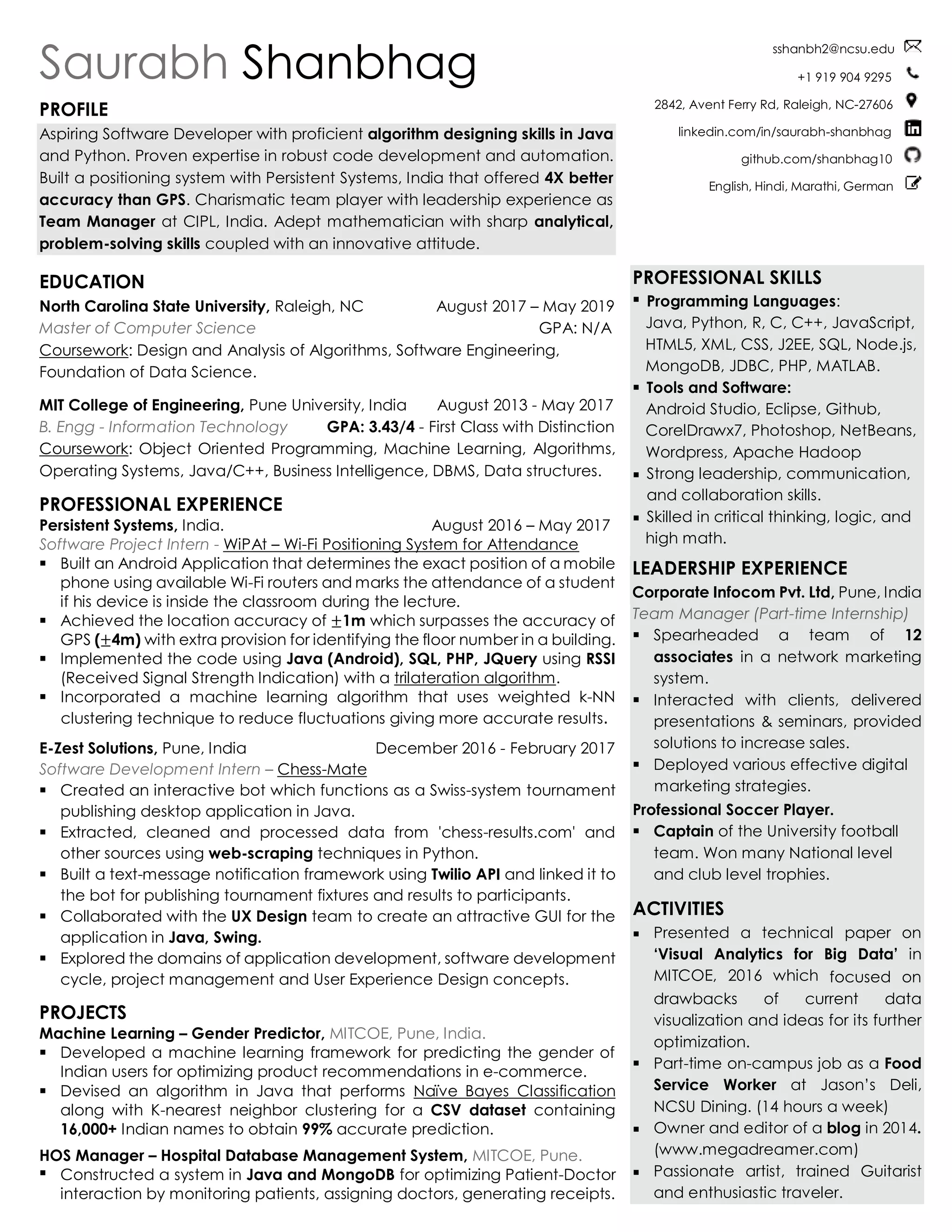 Saurabh Shanbhag
PROFILE
Aspiring Software Developer with proficient algorithm designing skills in Java
and Python. Proven expertise in robust code development and automation.
Built a positioning system with Persistent Systems, India that offered 4X better
accuracy than GPS. Charismatic team player with leadership experience as
Team Manager at CIPL, India. Adept mathematician with sharp analytical,
problem-solving skills coupled with an innovative attitude.
EDUCATION
North Carolina State University, Raleigh, NC August 2017 – May 2019
Master of Computer Science GPA: N/A
Coursework: Design and Analysis of Algorithms, Software Engineering,
Foundation of Data Science.
MIT College of Engineering, Pune University, India August 2013 - May 2017
B. Engg - Information Technology GPA: 3.43/4 - First Class with Distinction
Coursework: Object Oriented Programming, Machine Learning, Algorithms,
Operating Systems, Java/C++, Business Intelligence, DBMS, Data structures.
PROFESSIONAL EXPERIENCE
Persistent Systems, India. August 2016 – May 2017
Software Project Intern - WiPAt – Wi-Fi Positioning System for Attendance
▪ Built an Android Application that determines the exact position of a mobile
phone using available Wi-Fi routers and marks the attendance of a student
if his device is inside the classroom during the lecture.
▪ Achieved the location accuracy of ±1m which surpasses the accuracy of
GPS (±4m) with extra provision for identifying the floor number in a building.
▪ Implemented the code using Java (Android), SQL, PHP, JQuery using RSSI
(Received Signal Strength Indication) with a trilateration algorithm.
▪ Incorporated a machine learning algorithm that uses weighted k-NN
clustering technique to reduce fluctuations giving more accurate results.
E-Zest Solutions, Pune, India December 2016 - February 2017
Software Development Intern – Chess-Mate
▪ Created an interactive bot which functions as a Swiss-system tournament
publishing desktop application in Java.
▪ Extracted, cleaned and processed data from 'chess-results.com' and
other sources using web-scraping techniques in Python.
▪ Built a text-message notification framework using Twilio API and linked it to
the bot for publishing tournament fixtures and results to participants.
▪ Collaborated with the UX Design team to create an attractive GUI for the
application in Java, Swing.
▪ Explored the domains of application development, software development
cycle, project management and User Experience Design concepts.
PROJECTS
Machine Learning – Gender Predictor, MITCOE, Pune, India.
▪ Developed a machine learning framework for predicting the gender of
Indian users for optimizing product recommendations in e-commerce.
▪ Devised an algorithm in Java that performs Naïve Bayes Classification
along with K-nearest neighbor clustering for a CSV dataset containing
16,000+ Indian names to obtain 99% accurate prediction.
HOS Manager – Hospital Database Management System, MITCOE, Pune.
▪ Constructed a system in Java and MongoDB for optimizing Patient-Doctor
interaction by monitoring patients, assigning doctors, generating receipts.
sshanbh2@ncsu.edu
+1 919 904 9295
2842, Avent Ferry Rd, Raleigh, NC-27606
linkedin.com/in/saurabh-shanbhag
github.com/shanbhag10
English, Hindi, Marathi, German
PROFESSIONAL SKILLS
▪ Programming Languages:
Java, Python, R, C, C++, JavaScript,
HTML5, XML, CSS, J2EE, SQL, Node.js,
MongoDB, JDBC, PHP, MATLAB.
▪ Tools and Software:
Android Studio, Eclipse, Github,
CorelDrawx7, Photoshop, NetBeans,
Wordpress, Apache Hadoop
▪ Strong leadership, communication,
and collaboration skills.
▪ Skilled in critical thinking, logic, and
high math.
LEADERSHIP EXPERIENCE
Corporate Infocom Pvt. Ltd, Pune, India
Team Manager (Part-time Internship)
▪ Spearheaded a team of 12
associates in a network marketing
system.
▪ Interacted with clients, delivered
presentations & seminars, provided
solutions to increase sales.
▪ Deployed various effective digital
marketing strategies.
Professional Soccer Player.
▪ Captain of the University football
team. Won many National level
and club level trophies.
ACTIVITIES
▪ Presented a technical paper on
‘Visual Analytics for Big Data’ in
MITCOE, 2016 which focused on
drawbacks of current data
visualization and ideas for its further
optimization.
▪ Part-time on-campus job as a Food
Service Worker at Jason’s Deli,
NCSU Dining. (14 hours a week)
▪ Owner and editor of a blog in 2014.
(www.megadreamer.com)
▪ Passionate artist, trained Guitarist
and enthusiastic traveler.
 
