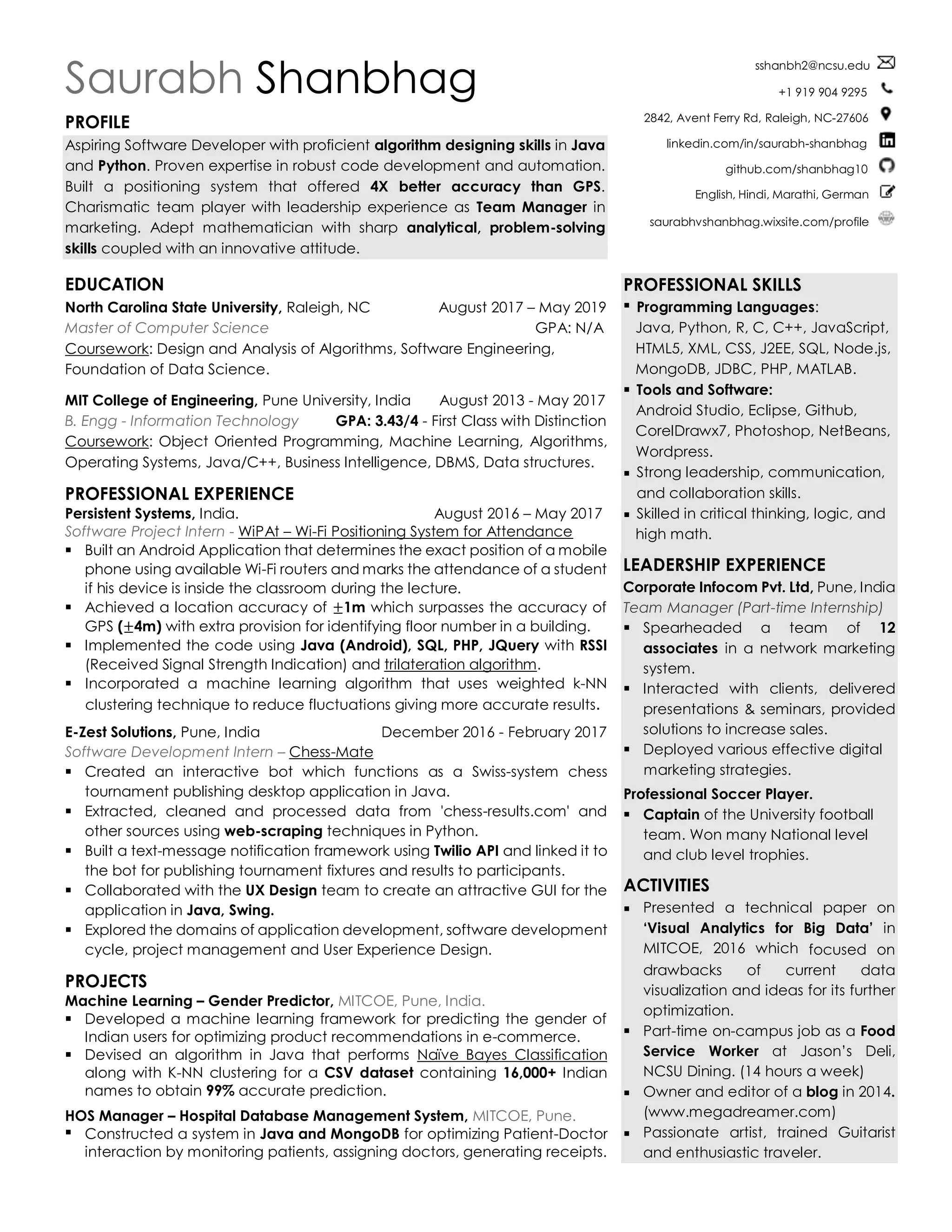 Saurabh Shanbhag
PROFILE
Aspiring Software Developer with proficient algorithm designing skills in Java
and Python. Proven expertise in robust code development and automation.
Built a positioning system that offered 4X better accuracy than GPS.
Charismatic team player with leadership experience as Team Manager in
marketing. Adept mathematician with sharp analytical, problem-solving
skills coupled with an innovative attitude.
EDUCATION
North Carolina State University, Raleigh, NC August 2017 – May 2019
Master of Computer Science GPA: N/A
Coursework: Design and Analysis of Algorithms, Software Engineering,
Foundation of Data Science.
MIT College of Engineering, Pune University, India August 2013 - May 2017
B. Engg - Information Technology GPA: 3.43/4 - First Class with Distinction
Coursework: Object Oriented Programming, Machine Learning, Algorithms,
Operating Systems, Java/C++, Business Intelligence, DBMS, Data structures.
PROFESSIONAL EXPERIENCE
Persistent Systems, India. August 2016 – May 2017
Software Project Intern - WiPAt – Wi-Fi Positioning System for Attendance
▪ Built an Android Application that determines the exact position of a mobile
phone using available Wi-Fi routers and marks the attendance of a student
if his device is inside the classroom during the lecture.
▪ Achieved a location accuracy of ±1m which surpasses the accuracy of
GPS (±4m) with extra provision for identifying floor number in a building.
▪ Implemented the code using Java (Android), SQL, PHP, JQuery with RSSI
(Received Signal Strength Indication) and trilateration algorithm.
▪ Incorporated a machine learning algorithm that uses weighted k-NN
clustering technique to reduce fluctuations giving more accurate results.
E-Zest Solutions, Pune, India December 2016 - February 2017
Software Development Intern – Chess-Mate
▪ Created an interactive bot which functions as a Swiss-system chess
tournament publishing desktop application in Java.
▪ Extracted, cleaned and processed data from 'chess-results.com' and
other sources using web-scraping techniques in Python.
▪ Built a text-message notification framework using Twilio API and linked it to
the bot for publishing tournament fixtures and results to participants.
▪ Collaborated with the UX Design team to create an attractive GUI for the
application in Java, Swing.
▪ Explored the domains of application development, software development
cycle, project management and User Experience Design.
PROJECTS
Machine Learning – Gender Predictor, MITCOE, Pune, India.
▪ Developed a machine learning framework for predicting the gender of
Indian users for optimizing product recommendations in e-commerce.
▪ Devised an algorithm in Java that performs Naïve Bayes Classification
along with K-NN clustering for a CSV dataset containing 16,000+ Indian
names to obtain 99% accurate prediction.
HOS Manager – Hospital Database Management System, MITCOE, Pune.
▪ Constructed a system in Java and MongoDB for optimizing Patient-Doctor
interaction by monitoring patients, assigning doctors, generating receipts.
sshanbh2@ncsu.edu
+1 919 904 9295
2842, Avent Ferry Rd, Raleigh, NC-27606
linkedin.com/in/saurabh-shanbhag
github.com/shanbhag10
English, Hindi, Marathi, German
saurabhvshanbhag.wixsite.com/profile
PROFESSIONAL SKILLS
▪ Programming Languages:
Java, Python, R, C, C++, JavaScript,
HTML5, XML, CSS, J2EE, SQL, Node.js,
MongoDB, JDBC, PHP, MATLAB.
▪ Tools and Software:
Android Studio, Eclipse, Github,
CorelDrawx7, Photoshop, NetBeans,
Wordpress.
▪ Strong leadership, communication,
and collaboration skills.
▪ Skilled in critical thinking, logic, and
high math.
LEADERSHIP EXPERIENCE
Corporate Infocom Pvt. Ltd, Pune, India
Team Manager (Part-time Internship)
▪ Spearheaded a team of 12
associates in a network marketing
system.
▪ Interacted with clients, delivered
presentations & seminars, provided
solutions to increase sales.
▪ Deployed various effective digital
marketing strategies.
Professional Soccer Player.
▪ Captain of the University football
team. Won many National level
and club level trophies.
ACTIVITIES
▪ Presented a technical paper on
‘Visual Analytics for Big Data’ in
MITCOE, 2016 which focused on
drawbacks of current data
visualization and ideas for its further
optimization.
▪ Part-time on-campus job as a Food
Service Worker at Jason’s Deli,
NCSU Dining. (14 hours a week)
▪ Owner and editor of a blog in 2014.
(www.megadreamer.com)
▪ Passionate artist, trained Guitarist
and enthusiastic traveler.
 