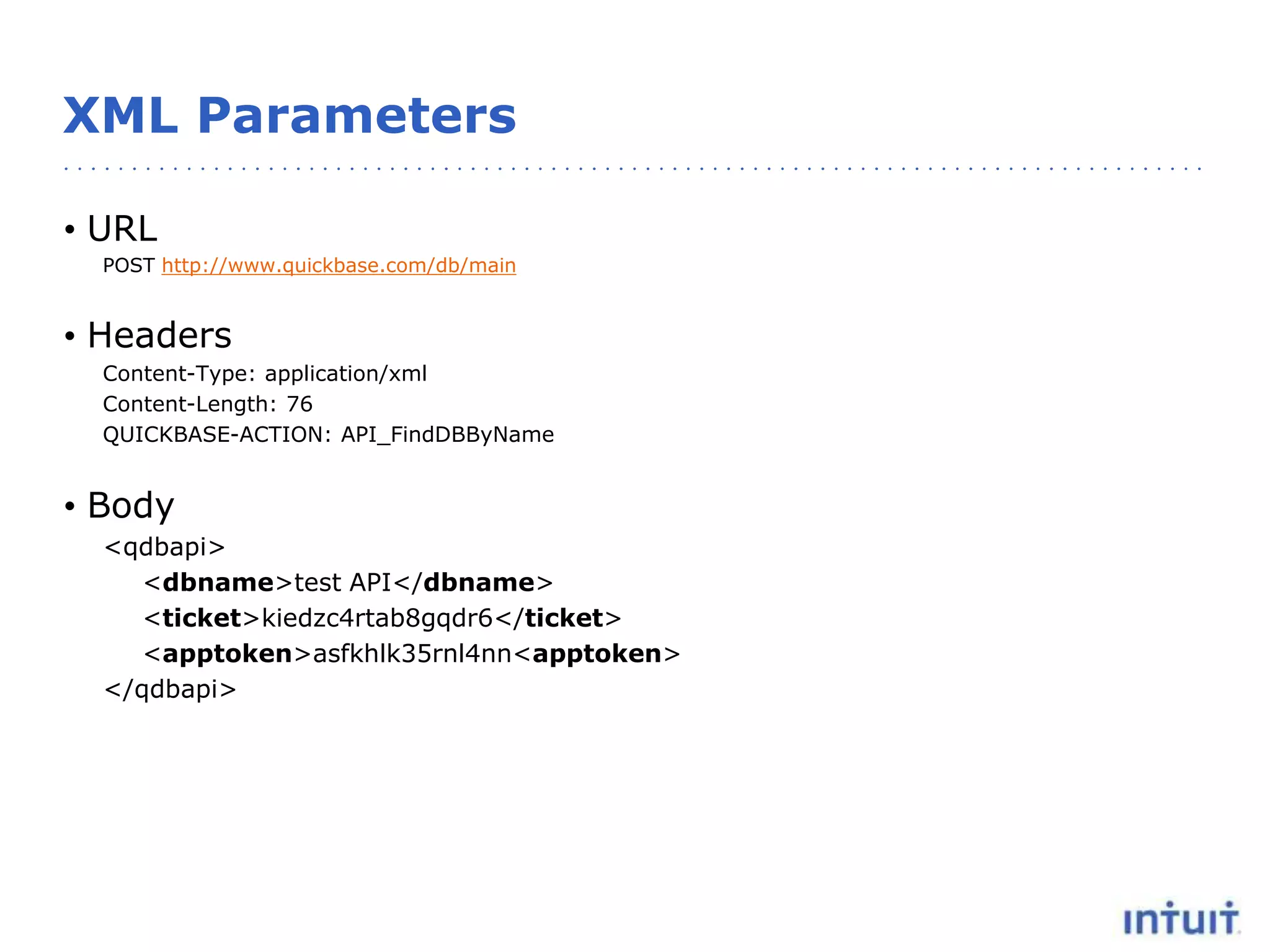 XML Parameters
• URL
POST http://www.quickbase.com/db/main
• Headers
Content-Type: application/xml
Content-Length: 76
QUICKBASE-ACTION: API_FindDBByName
• Body
<qdbapi>
<dbname>test API</dbname>
<ticket>kiedzc4rtab8gqdr6</ticket>
<apptoken>asfkhlk35rnl4nn<apptoken>
</qdbapi>
 