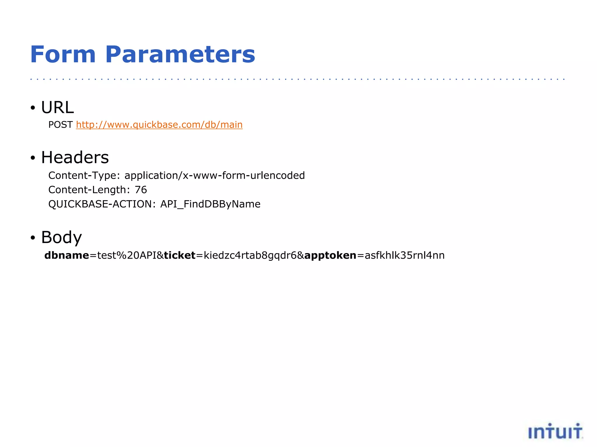Form Parameters
• URL
POST http://www.quickbase.com/db/main
• Headers
Content-Type: application/x-www-form-urlencoded
Content-Length: 76
QUICKBASE-ACTION: API_FindDBByName
• Body
dbname=test%20API&ticket=kiedzc4rtab8gqdr6&apptoken=asfkhlk35rnl4nn
 
