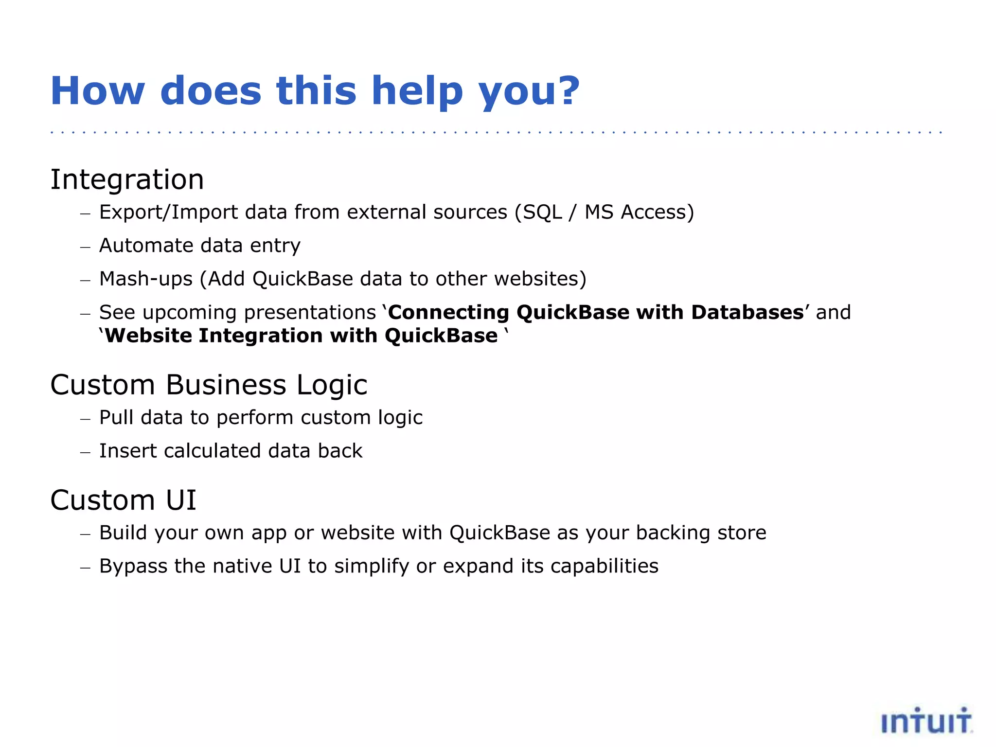 How does this help you?
Integration
– Export/Import data from external sources (SQL / MS Access)
– Automate data entry
– Mash-ups (Add QuickBase data to other websites)
– See upcoming presentations ‘Connecting QuickBase with Databases’ and
‘Website Integration with QuickBase ‘
Custom Business Logic
– Pull data to perform custom logic
– Insert calculated data back
Custom UI
– Build your own app or website with QuickBase as your backing store
– Bypass the native UI to simplify or expand its capabilities
 