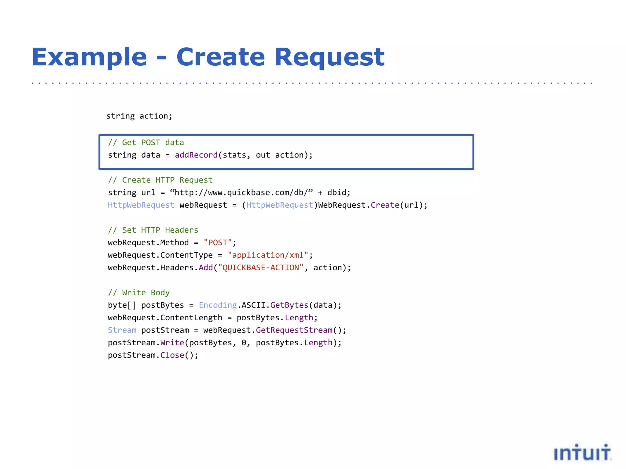 Example - Create Request
string action;
// Get POST data
string data = addRecord(stats, out action);
// Create HTTP Request
string url = “http://www.quickbase.com/db/” + dbid;
HttpWebRequest webRequest = (HttpWebRequest)WebRequest.Create(url);
// Set HTTP Headers
webRequest.Method = "POST";
webRequest.ContentType = "application/xml";
webRequest.Headers.Add("QUICKBASE-ACTION", action);
// Write Body
byte[] postBytes = Encoding.ASCII.GetBytes(data);
webRequest.ContentLength = postBytes.Length;
Stream postStream = webRequest.GetRequestStream();
postStream.Write(postBytes, 0, postBytes.Length);
postStream.Close();
 