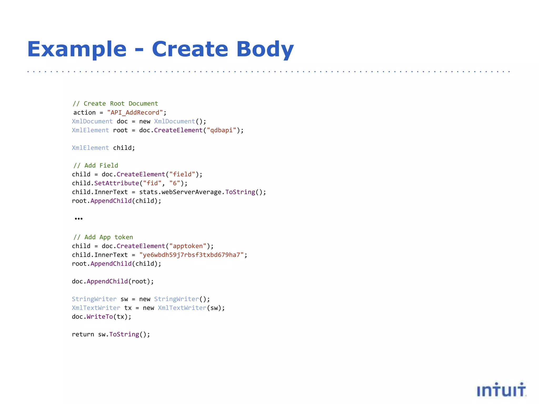Example - Create Body
// Create Root Document
action = "API_AddRecord";
XmlDocument doc = new XmlDocument();
XmlElement root = doc.CreateElement("qdbapi");
XmlElement child;
// Add Field
child = doc.CreateElement("field");
child.SetAttribute("fid", "6");
child.InnerText = stats.webServerAverage.ToString();
root.AppendChild(child);
…
// Add App token
child = doc.CreateElement("apptoken");
child.InnerText = "ye6wbdh59j7rbsf3txbd679ha7";
root.AppendChild(child);
doc.AppendChild(root);
StringWriter sw = new StringWriter();
XmlTextWriter tx = new XmlTextWriter(sw);
doc.WriteTo(tx);
return sw.ToString();
 
