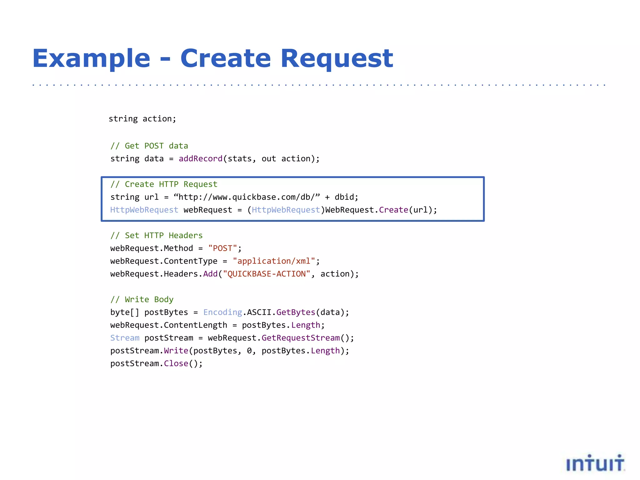 Example - Create Request
string action;
// Get POST data
string data = addRecord(stats, out action);
// Create HTTP Request
string url = “http://www.quickbase.com/db/” + dbid;
HttpWebRequest webRequest = (HttpWebRequest)WebRequest.Create(url);
// Set HTTP Headers
webRequest.Method = "POST";
webRequest.ContentType = "application/xml";
webRequest.Headers.Add("QUICKBASE-ACTION", action);
// Write Body
byte[] postBytes = Encoding.ASCII.GetBytes(data);
webRequest.ContentLength = postBytes.Length;
Stream postStream = webRequest.GetRequestStream();
postStream.Write(postBytes, 0, postBytes.Length);
postStream.Close();
 