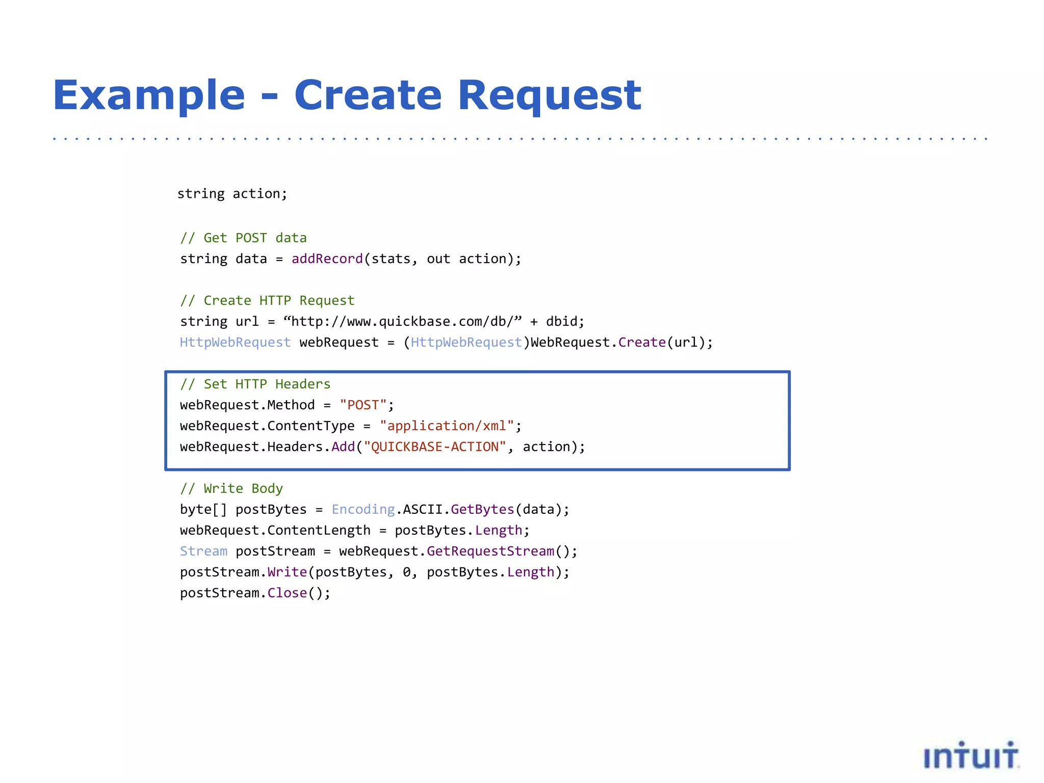 Example - Create Request
string action;
// Get POST data
string data = addRecord(stats, out action);
// Create HTTP Request
string url = “http://www.quickbase.com/db/” + dbid;
HttpWebRequest webRequest = (HttpWebRequest)WebRequest.Create(url);
// Set HTTP Headers
webRequest.Method = "POST";
webRequest.ContentType = "application/xml";
webRequest.Headers.Add("QUICKBASE-ACTION", action);
// Write Body
byte[] postBytes = Encoding.ASCII.GetBytes(data);
webRequest.ContentLength = postBytes.Length;
Stream postStream = webRequest.GetRequestStream();
postStream.Write(postBytes, 0, postBytes.Length);
postStream.Close();
 