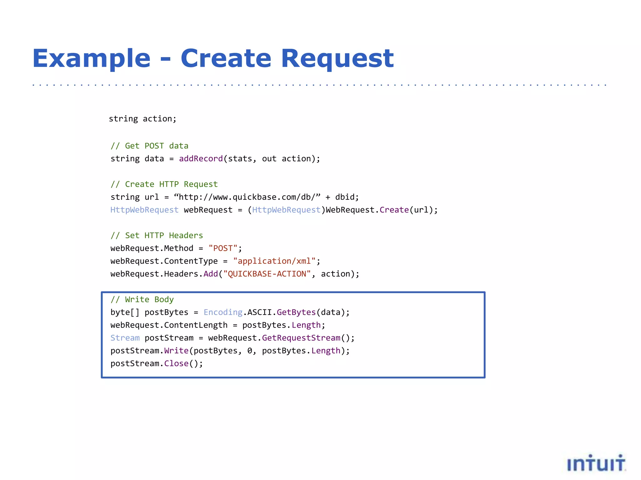 Example - Create Request
string action;
// Get POST data
string data = addRecord(stats, out action);
// Create HTTP Request
string url = “http://www.quickbase.com/db/” + dbid;
HttpWebRequest webRequest = (HttpWebRequest)WebRequest.Create(url);
// Set HTTP Headers
webRequest.Method = "POST";
webRequest.ContentType = "application/xml";
webRequest.Headers.Add("QUICKBASE-ACTION", action);
// Write Body
byte[] postBytes = Encoding.ASCII.GetBytes(data);
webRequest.ContentLength = postBytes.Length;
Stream postStream = webRequest.GetRequestStream();
postStream.Write(postBytes, 0, postBytes.Length);
postStream.Close();
 