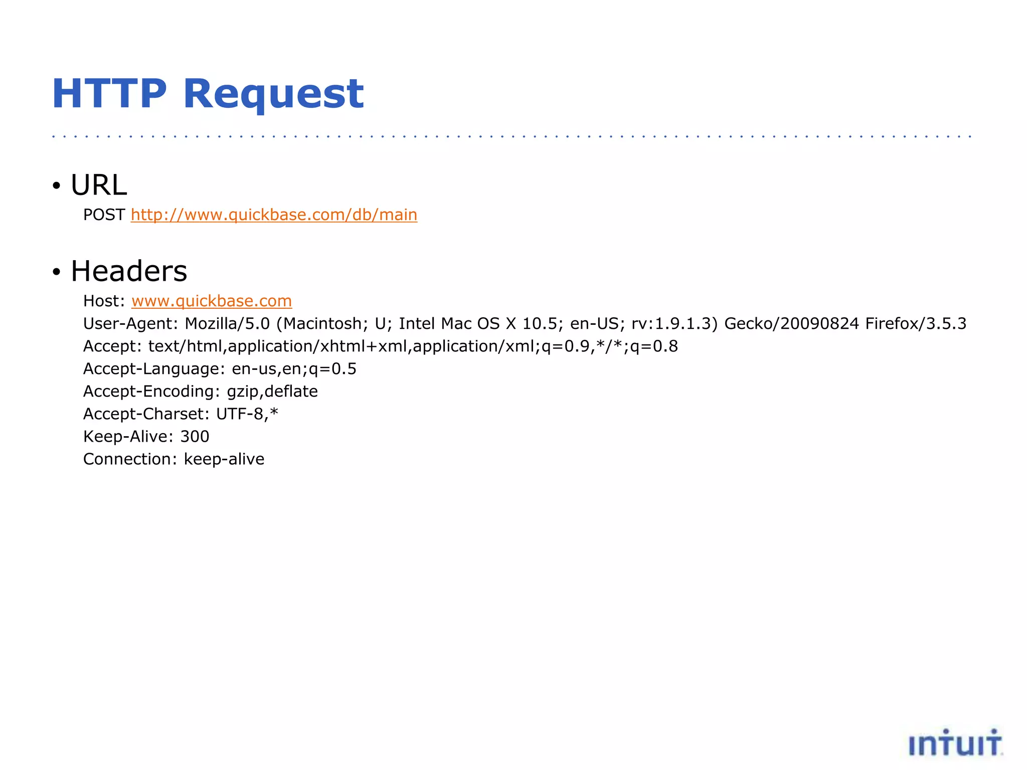 HTTP Request
• URL
POST http://www.quickbase.com/db/main
• Headers
Host: www.quickbase.com
User-Agent: Mozilla/5.0 (Macintosh; U; Intel Mac OS X 10.5; en-US; rv:1.9.1.3) Gecko/20090824 Firefox/3.5.3
Accept: text/html,application/xhtml+xml,application/xml;q=0.9,*/*;q=0.8
Accept-Language: en-us,en;q=0.5
Accept-Encoding: gzip,deflate
Accept-Charset: UTF-8,*
Keep-Alive: 300
Connection: keep-alive
 