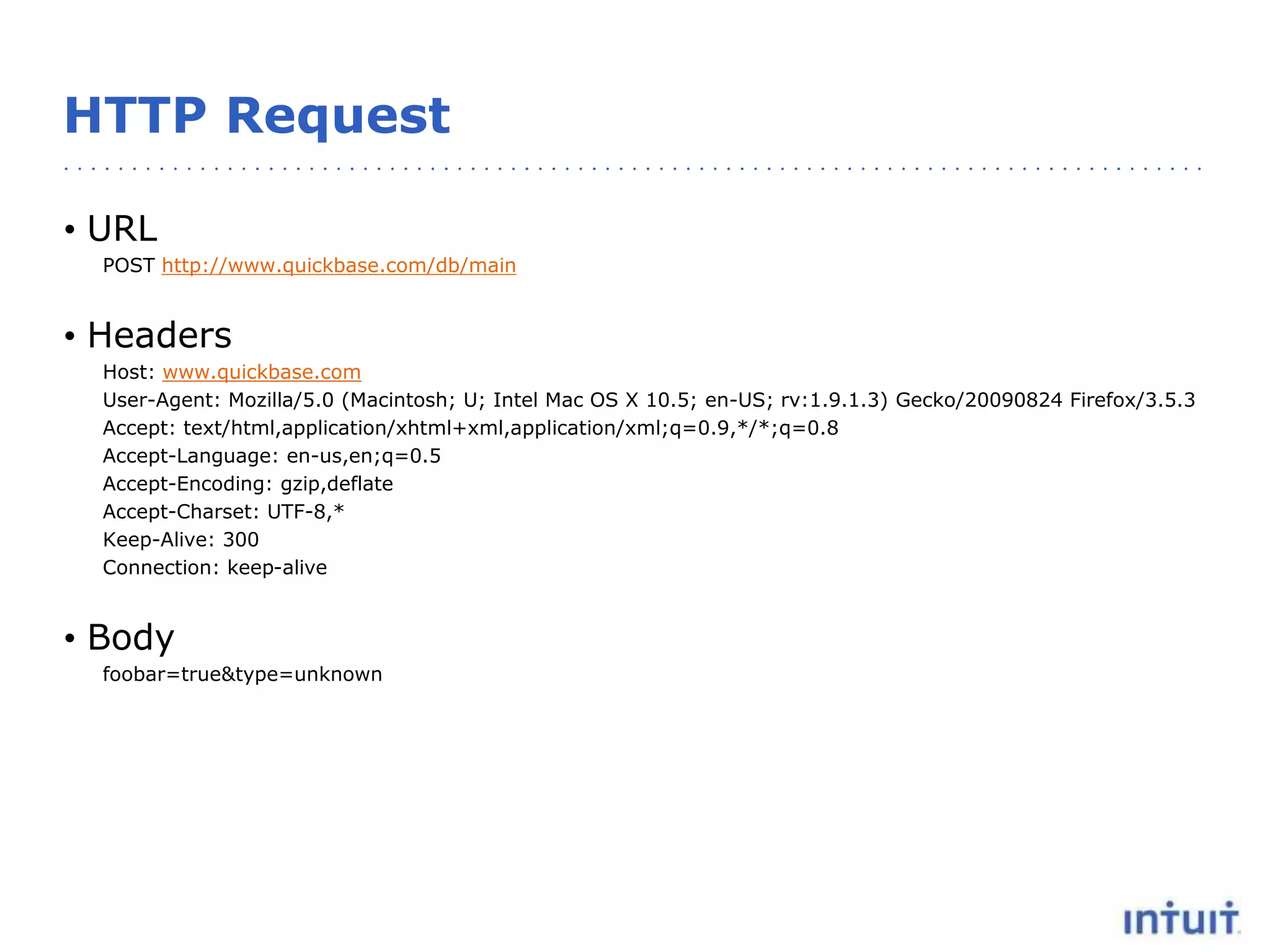 HTTP Request
• URL
POST http://www.quickbase.com/db/main
• Headers
Host: www.quickbase.com
User-Agent: Mozilla/5.0 (Macintosh; U; Intel Mac OS X 10.5; en-US; rv:1.9.1.3) Gecko/20090824 Firefox/3.5.3
Accept: text/html,application/xhtml+xml,application/xml;q=0.9,*/*;q=0.8
Accept-Language: en-us,en;q=0.5
Accept-Encoding: gzip,deflate
Accept-Charset: UTF-8,*
Keep-Alive: 300
Connection: keep-alive
• Body
foobar=true&type=unknown
 