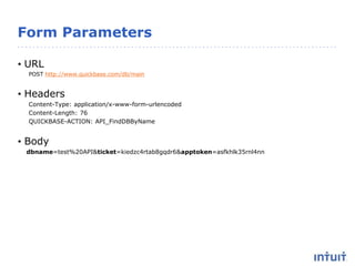 Form Parameters
• URL
POST http://www.quickbase.com/db/main
• Headers
Content-Type: application/x-www-form-urlencoded
Content-Length: 76
QUICKBASE-ACTION: API_FindDBByName
• Body
dbname=test%20API&ticket=kiedzc4rtab8gqdr6&apptoken=asfkhlk35rnl4nn
 
