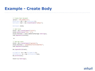 Example - Create Body
// Create Root Document
action = "API_AddRecord";
XmlDocument doc = new XmlDocument();
XmlElement root = doc.CreateElement("qdbapi");
XmlElement child;
// Add Field
child = doc.CreateElement("field");
child.SetAttribute("fid", "6");
child.InnerText = stats.webServerAverage.ToString();
root.AppendChild(child);
…
// Add App token
child = doc.CreateElement("apptoken");
child.InnerText = "ye6wbdh59j7rbsf3txbd679ha7";
root.AppendChild(child);
doc.AppendChild(root);
StringWriter sw = new StringWriter();
XmlTextWriter tx = new XmlTextWriter(sw);
doc.WriteTo(tx);
return sw.ToString();
 
