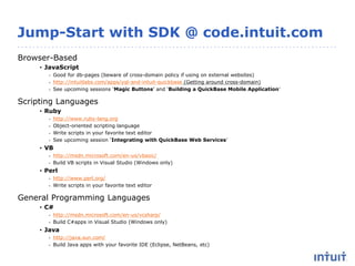 Jump-Start with SDK @ code.intuit.com
Browser-Based
• JavaScript
- Good for db-pages (beware of cross-domain policy if using on external websites)
- http://intuitlabs.com/apps/yql-and-intuit-quickbase (Getting around cross-domain)
- See upcoming sessions ‘Magic Buttons’ and ‘Building a QuickBase Mobile Application’
Scripting Languages
• Ruby
- http://www.ruby-lang.org
- Object-oriented scripting language
- Write scripts in your favorite text editor
- See upcoming session ‘Integrating with QuickBase Web Services’
• VB
- http://msdn.microsoft.com/en-us/vbasic/
- Build VB scripts in Visual Studio (Windows only)
• Perl
- http://www.perl.org/
- Write scripts in your favorite text editor
General Programming Languages
• C#
- http://msdn.microsoft.com/en-us/vcsharp/
- Build C#apps in Visual Studio (Windows only)
• Java
- http://java.sun.com/
- Build Java apps with your favorite IDE (Eclipse, NetBeans, etc)
 