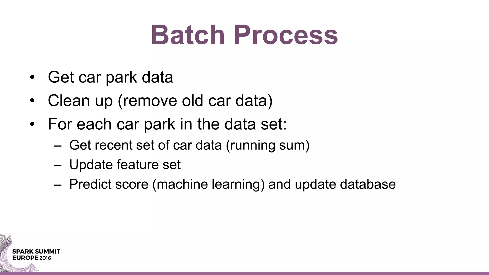 Batch Process
• Get car park data
• Clean up (remove old car data)
• For each car park in the data set:
– Get recent set of car data (running sum)
– Update feature set
– Predict score (machine learning) and update database
 