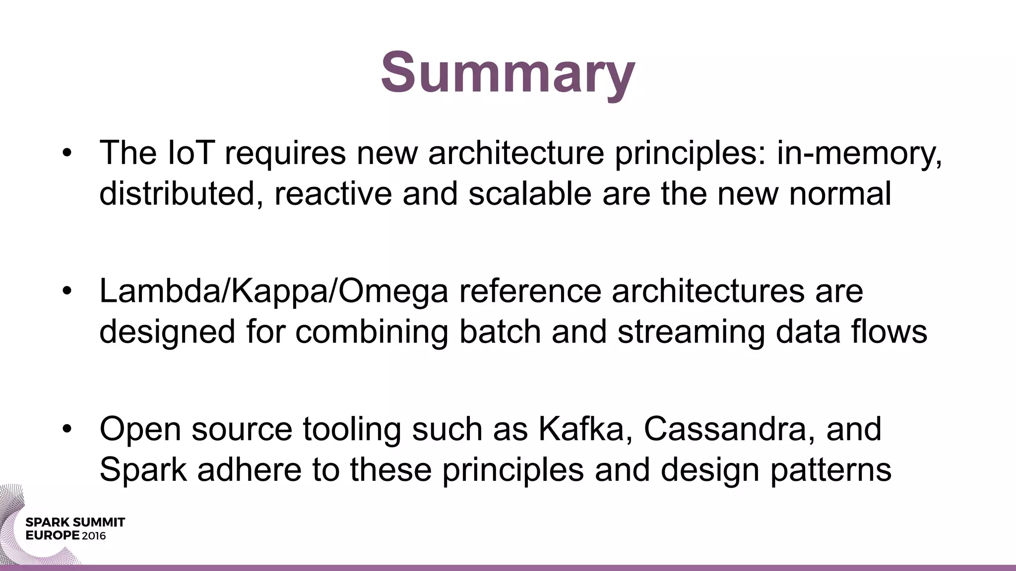 Summary
• The IoT requires new architecture principles: in-memory,
distributed, reactive and scalable are the new normal
• Lambda/Kappa/Omega reference architectures are
designed for combining batch and streaming data flows
• Open source tooling such as Kafka, Cassandra, and
Spark adhere to these principles and design patterns
 