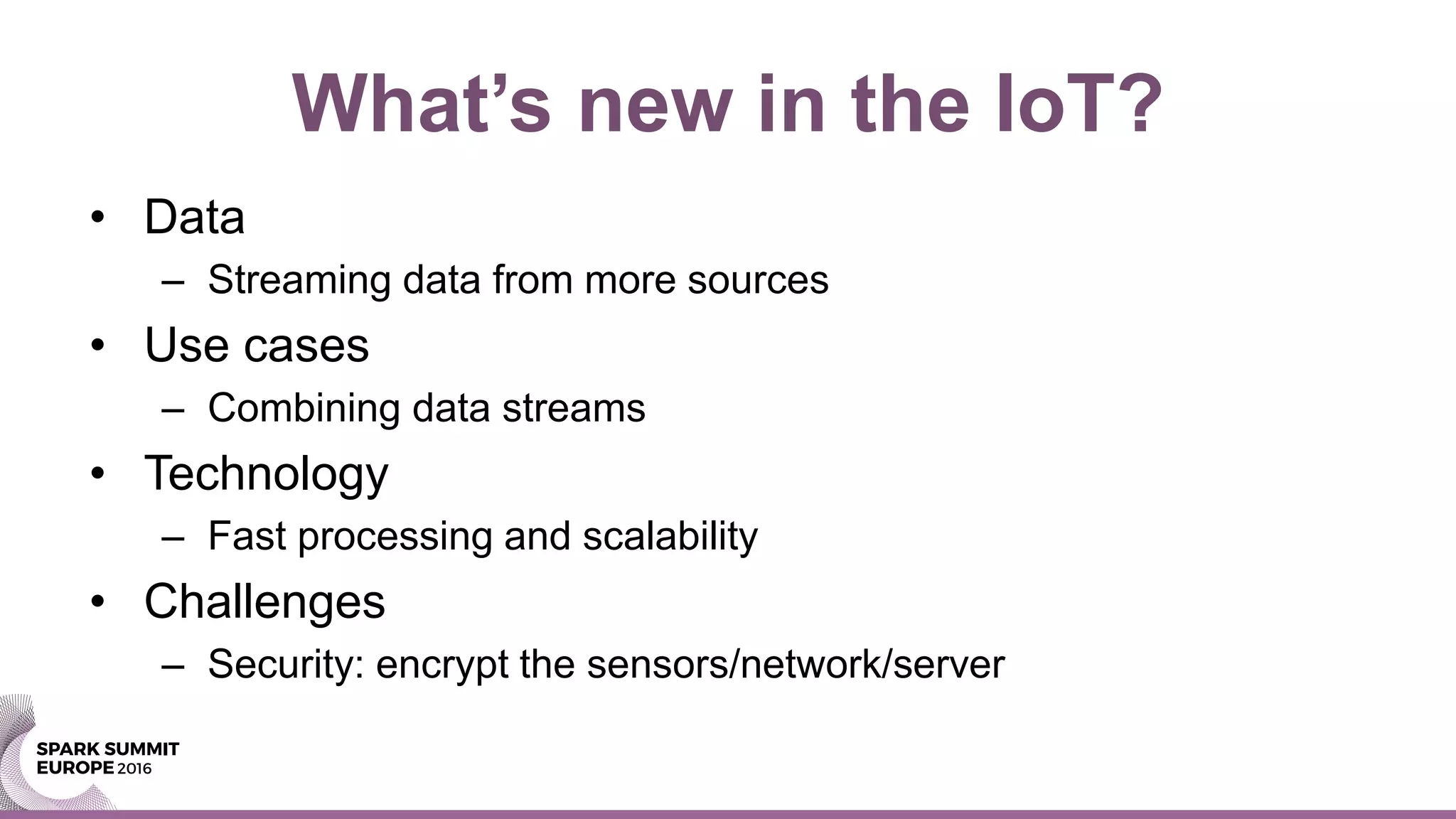 • Data
– Streaming data from more sources
• Use cases
– Combining data streams
• Technology
– Fast processing and scalability
• Challenges
– Security: encrypt the sensors/network/server
What’s new in the IoT?
 