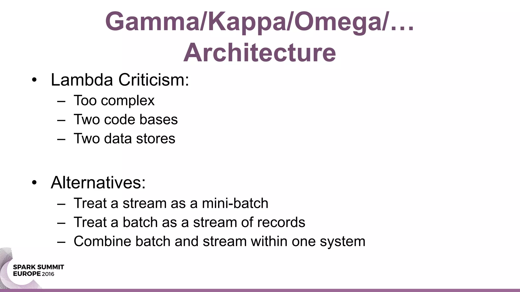 Gamma/Kappa/Omega/…
Architecture
• Lambda Criticism:
– Too complex
– Two code bases
– Two data stores
• Alternatives:
– Treat a stream as a mini-batch
– Treat a batch as a stream of records
– Combine batch and stream within one system
 