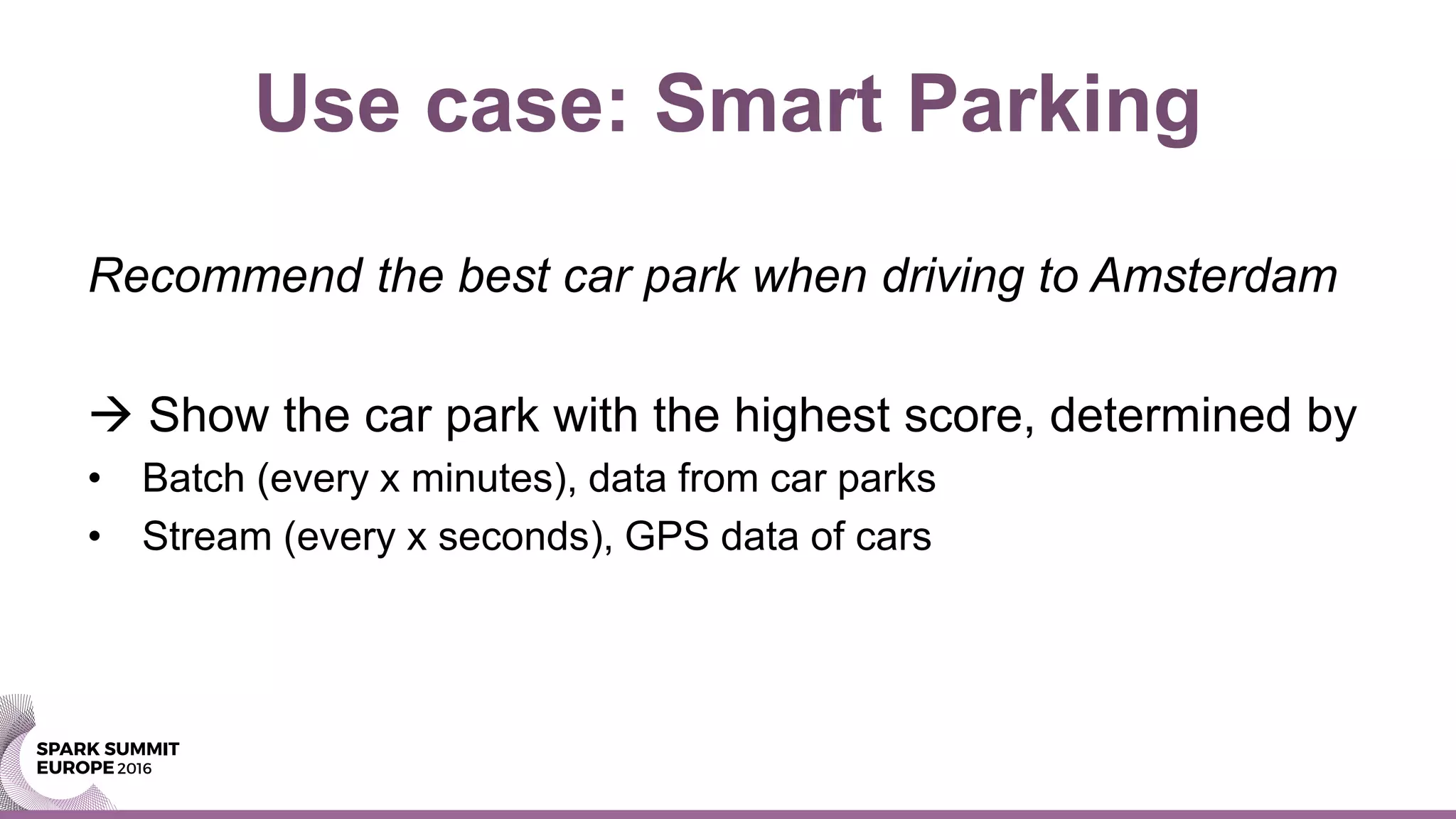 Use case: Smart Parking
Recommend the best car park when driving to Amsterdam
 Show the car park with the highest score, determined by
• Batch (every x minutes), data from car parks
• Stream (every x seconds), GPS data of cars
 