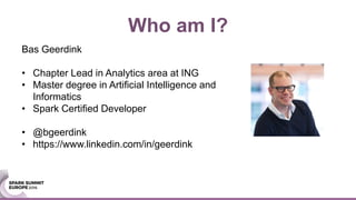 Bas Geerdink
• Chapter Lead in Analytics area at ING
• Master degree in Artificial Intelligence and
Informatics
• Spark Certified Developer
• @bgeerdink
• https://www.linkedin.com/in/geerdink
Who am I?
 