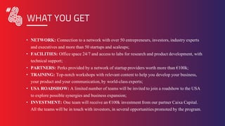• NETWORK: Connection to a network with over 50 entrepreneurs, investors, industry experts
and executives and more than 50 startups and scaleups;
• FACILITIES: Office space 24/7 and access to labs for research and product development, with
technical support;
• PARTNERS: Perks provided by a network of startup providers worth more than €100k;
• TRAINING: Top-notch workshops with relevant content to help you develop your business,
your product and your communication, by world-class experts;
• USA ROADSHOW: A limited number of teams will be invited to join a roadshow to the USA
to explore possible synergies and business expansion;
• INVESTMENT: One team will receive an €100k investment from our partner Caixa Capital.
All the teams will be in touch with investors, in several opportunities promoted by the program.
WHAT YOU GET
 