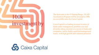 100k
investment by
The best team in the #3 Startup Braga / FLAD
Acceleration Program will be invested in 100k
in convertible notes by Caixa Capital.
Caixa Capital is a leading investor in terms of
funds under management, portfolio size and
diversity whose mission is to invest in funds and
companies, led by highly qualified management
teams, with high growth and valuation potential
 