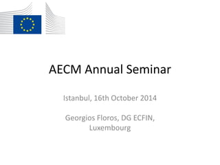 AECM Annual Seminar
Istanbul, 16th October 2014
Georgios Floros, DG ECFIN,
Luxembourg
 