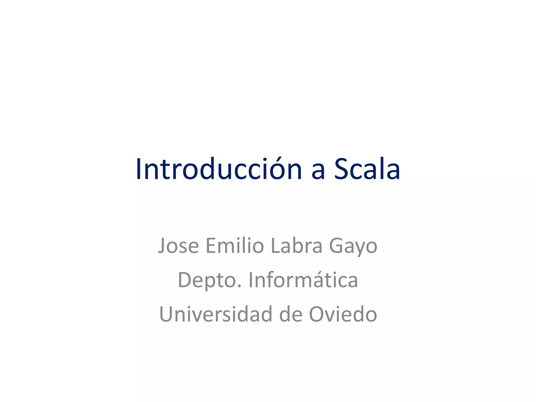 Introducción a Scala 
Jose Emilio Labra Gayo 
Depto. Informática 
Universidad de Oviedo 
 
