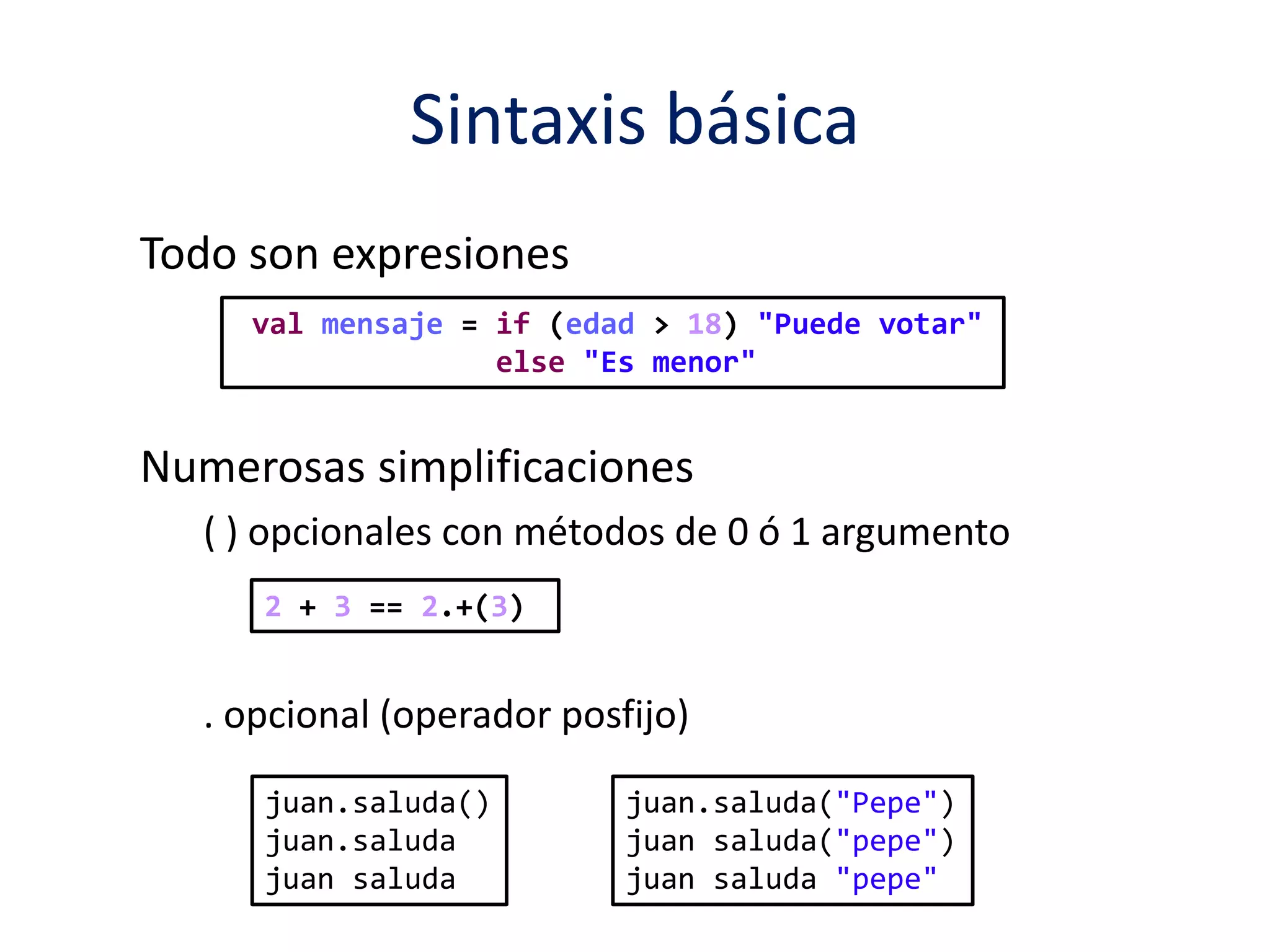 Sintaxis básica 
Todo son expresiones 
val mensaje = if (edad > 18) "Puede votar" 
else "Es menor" 
Numerosas simplificaciones 
( ) opcionales con métodos de 0 ó 1 argumento 
2 + 3 == 2.+(3) 
. opcional (operador posfijo) 
juan.saluda() 
juan.saluda 
juan saluda 
juan.saluda("Pepe") 
juan saluda("pepe") 
juan saluda "pepe" 
 
