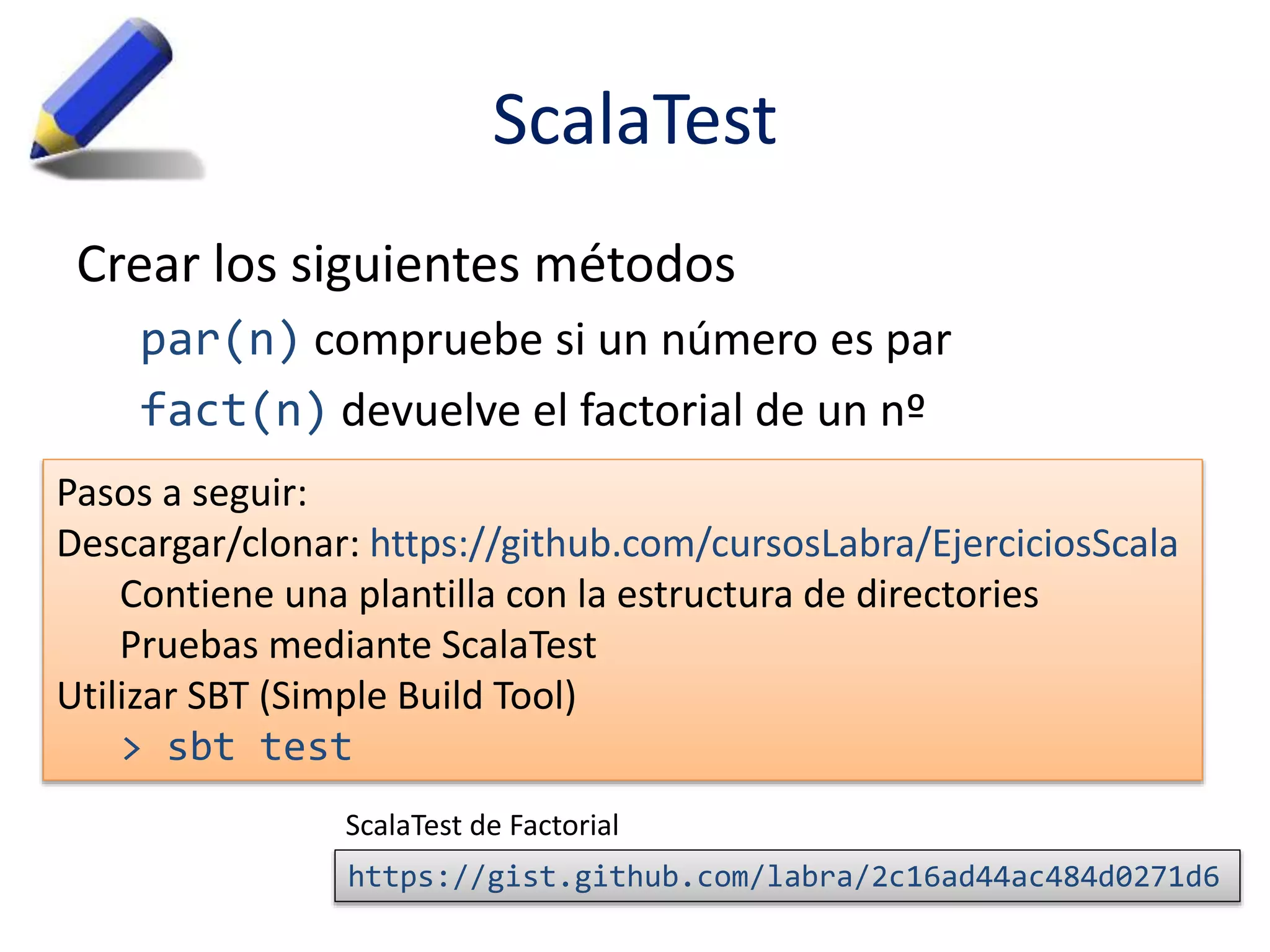 ScalaTest 
Crear los siguientes métodos 
par(n) compruebe si un número es par 
fact(n) devuelve el factorial de un nº 
Pasos a seguir: 
Descargar/clonar: https://github.com/cursosLabra/EjerciciosScala 
Contiene una plantilla con la estructura de directories 
Pruebas mediante ScalaTest 
Utilizar SBT (Simple Build Tool) 
> sbt test 
ScalaTest de Factorial 
https://gist.github.com/labra/2c16ad44ac484d0271d6 
 