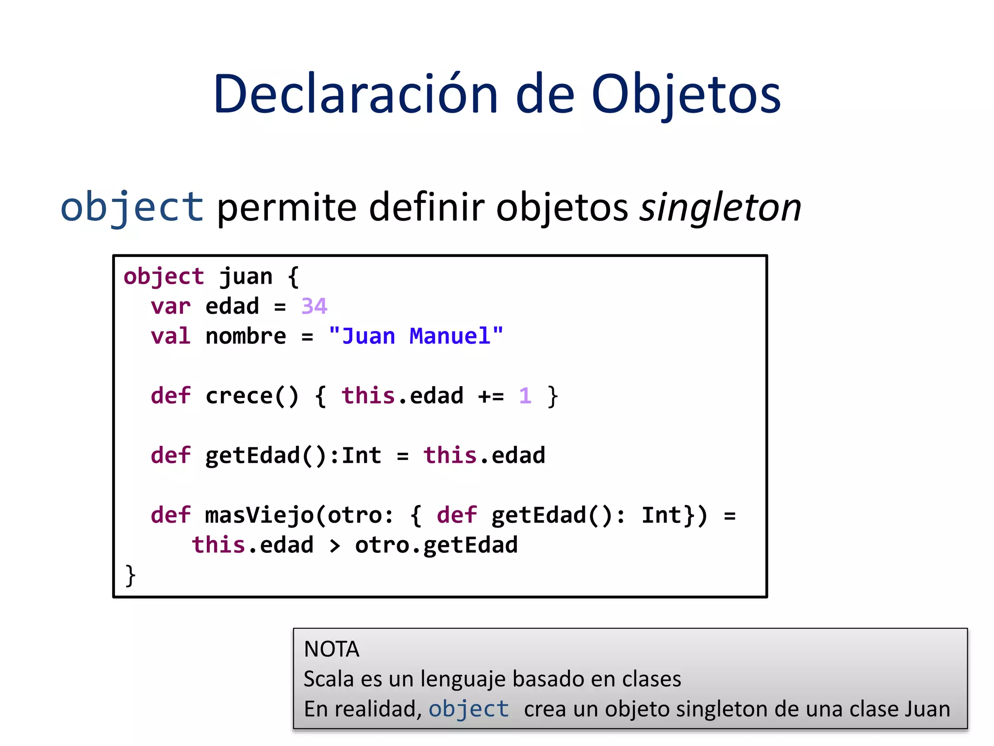 Declaración de Objetos 
object permite definir objetos singleton 
object juan { 
var edad = 34 
val nombre = "Juan Manuel" 
def crece() { this.edad += 1 } 
def getEdad():Int = this.edad 
def masViejo(otro: { def getEdad(): Int}) = 
this.edad > otro.getEdad 
} 
NOTA 
Scala es un lenguaje basado en clases 
En realidad, object crea un objeto singleton de una clase Juan 
 